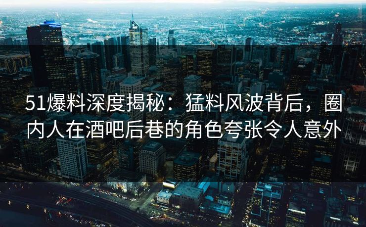 51爆料深度揭秘:猛料风波背后,圈内人在酒吧后巷的角色夸张令人意外 51爆料深度揭秘:猛料风波背后,圈内人在酒吧后巷的角色夸张令人意外