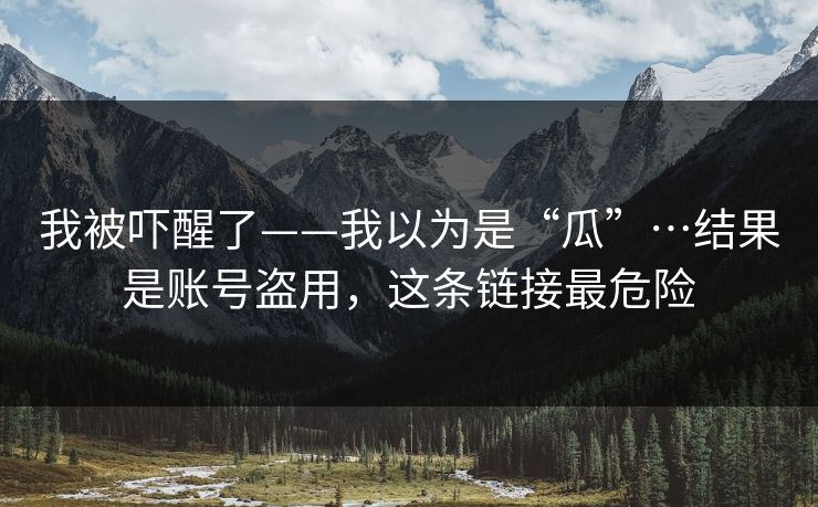 我被吓醒了——我以为是“瓜”…结果是账号盗用,这条链接最危险 我被吓醒了——我以为是“瓜”…结果是账号盗用,这条链接最危险