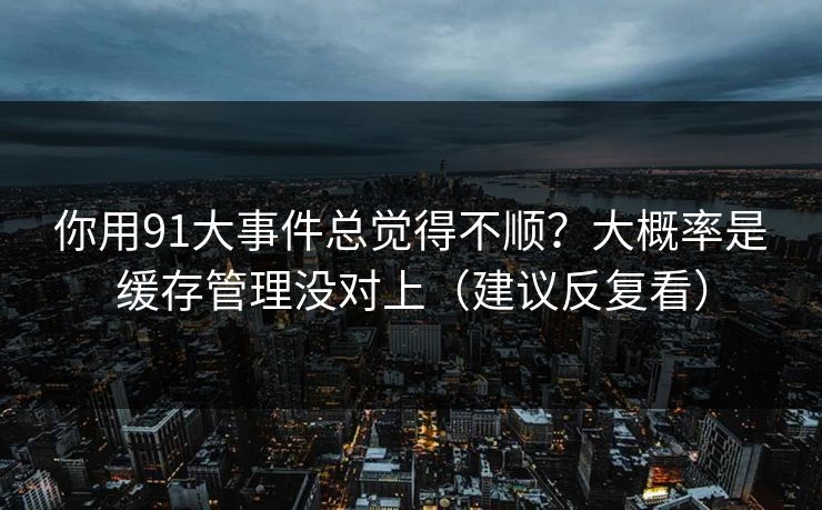 你用91大事件总觉得不顺？大概率是缓存管理没对上（建议反复看）