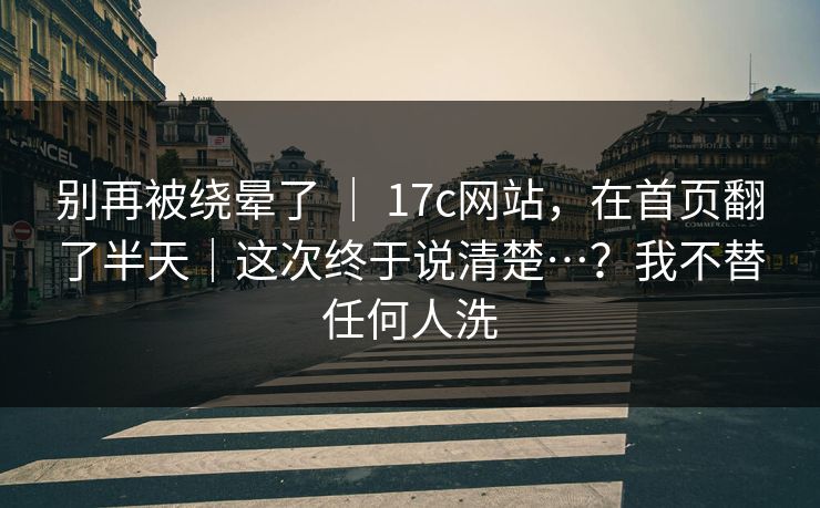 别再被绕晕了 ｜ 17c网站，在首页翻了半天｜这次终于说清楚…？我不替任何人洗