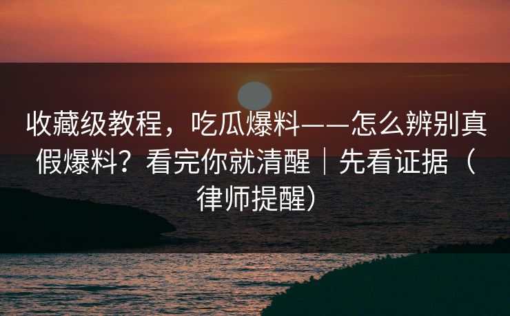 收藏级教程，吃瓜爆料——怎么辨别真假爆料？看完你就清醒｜先看证据（律师提醒）